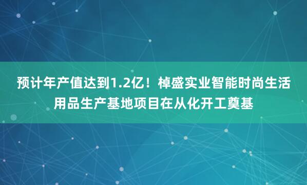 预计年产值达到1.2亿！棹盛实业智能时尚生活用品生产基地项目在从化开工奠基