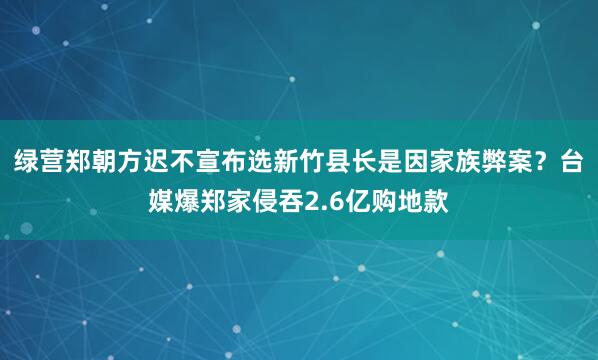绿营郑朝方迟不宣布选新竹县长是因家族弊案？台媒爆郑家侵吞2.6亿购地款