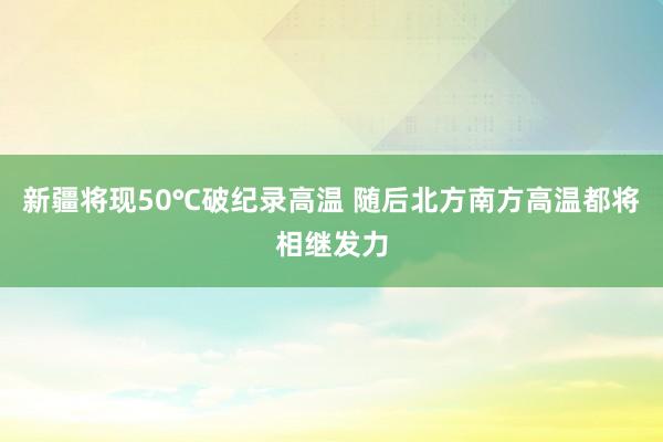 新疆将现50℃破纪录高温 随后北方南方高温都将相继发力