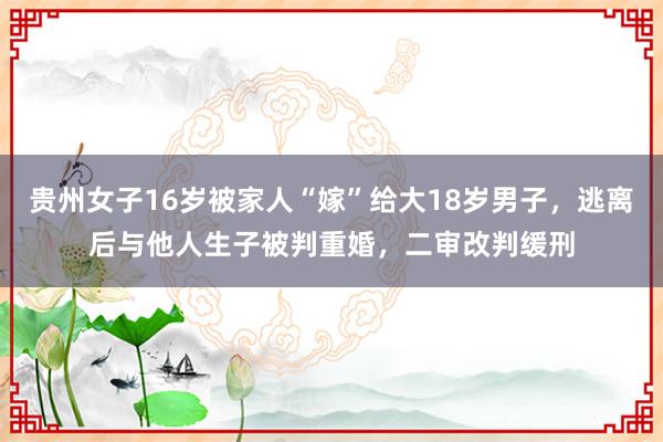 贵州女子16岁被家人“嫁”给大18岁男子，逃离后与他人生子被判重婚，二审改判缓刑