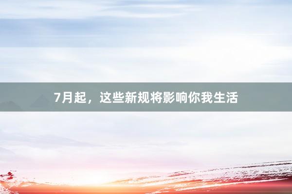 7月起，这些新规将影响你我生活