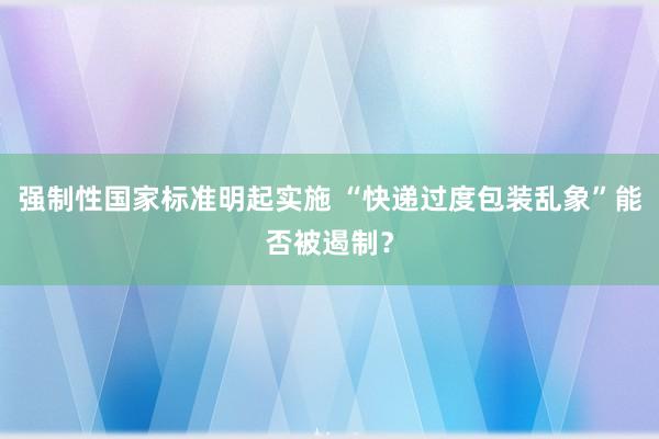强制性国家标准明起实施 “快递过度包装乱象”能否被遏制？
