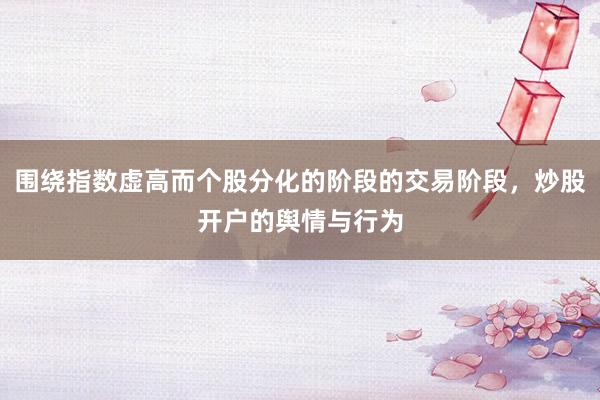 围绕指数虚高而个股分化的阶段的交易阶段，炒股开户的舆情与行为