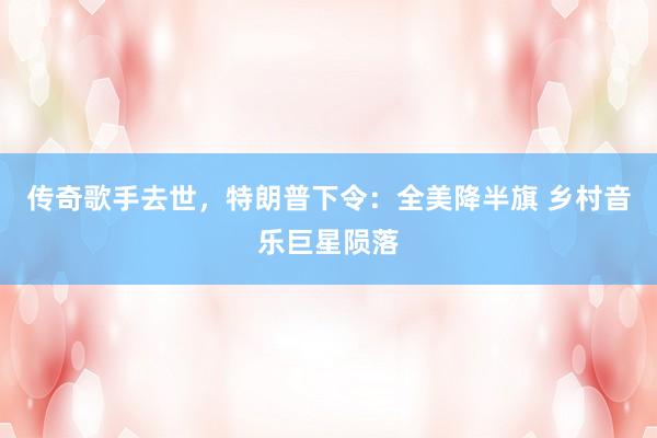 传奇歌手去世，特朗普下令：全美降半旗 乡村音乐巨星陨落