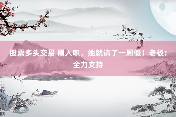 股票多头交易 刚入职，她就请了一周假！老板：全力支持