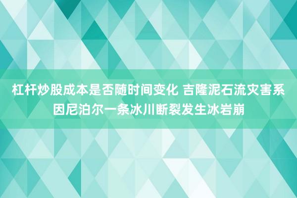 杠杆炒股成本是否随时间变化 吉隆泥石流灾害系因尼泊尔一条冰川断裂发生冰岩崩