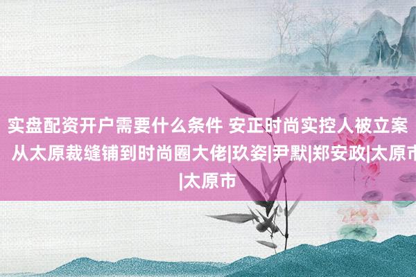 实盘配资开户需要什么条件 安正时尚实控人被立案：从太原裁缝铺到时尚圈大佬|玖姿|尹默|郑安政|太原市