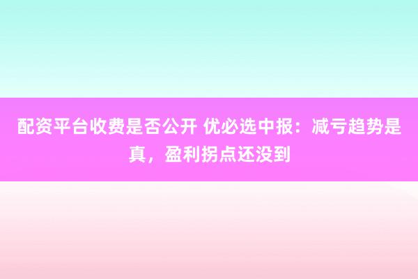 配资平台收费是否公开 优必选中报：减亏趋势是真，盈利拐点还没到