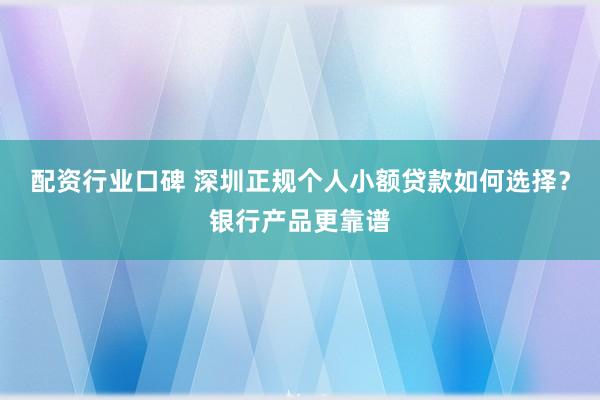 配资行业口碑 深圳正规个人小额贷款如何选择？银行产品更靠谱