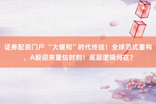 证券配资门户 “大缓和”时代终结！全球范式重构，A股迎来重估时刻！底层逻辑何在？