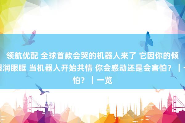 领航优配 全球首款会哭的机器人来了 它因你的倾诉湿润眼眶 当机器人开始共情 你会感动还是会害怕？︱一览