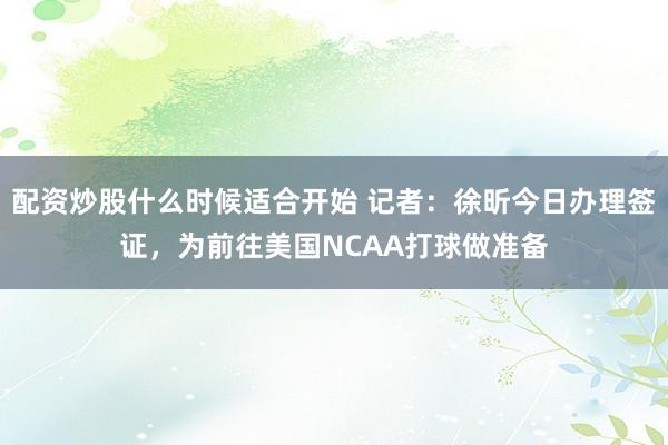 配资炒股什么时候适合开始 记者：徐昕今日办理签证，为前往美国NCAA打球做准备
