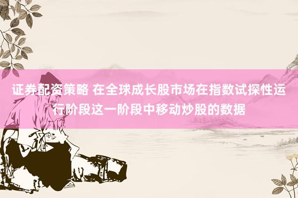 证券配资策略 在全球成长股市场在指数试探性运行阶段这一阶段中移动炒股的数据