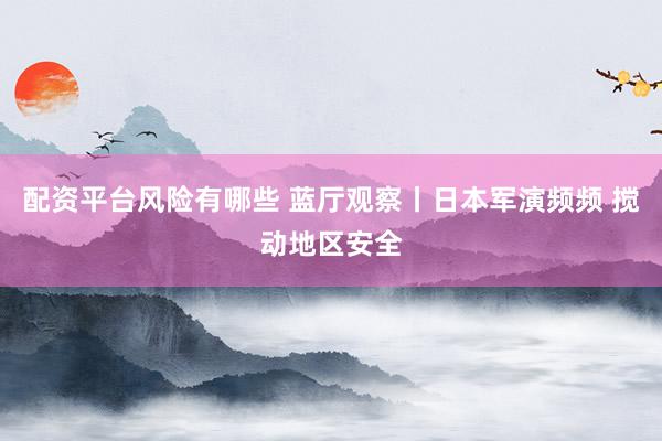 配资平台风险有哪些 蓝厅观察丨日本军演频频 搅动地区安全